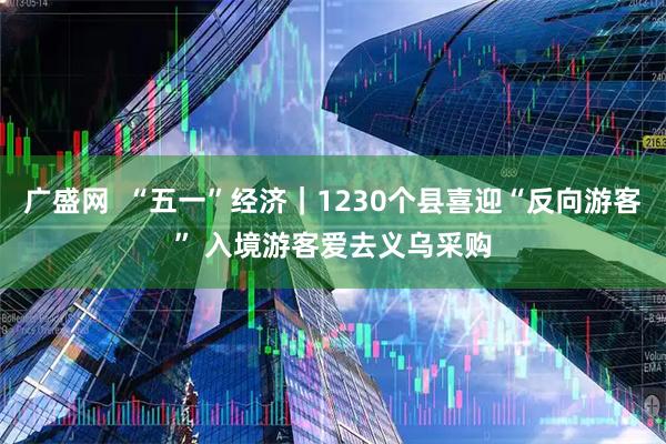 广盛网  “五一”经济｜1230个县喜迎“反向游客” 入境游客爱去义乌采购