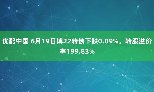 优配中国 6月19日博22转债下跌0.09%，转股溢价率199.83%