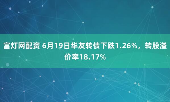 富灯网配资 6月19日华友转债下跌1.26%，转股溢价率18.17%