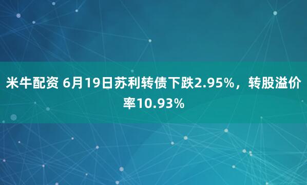 米牛配资 6月19日苏利转债下跌2.95%，转股溢价率10.93%