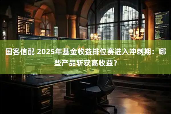 国客信配 2025年基金收益排位赛进入冲刺期：哪些产品斩获高收益？
