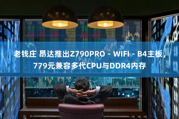 老钱庄 昂达推出Z790PRO - WIFI - B4主板，779元兼容多代CPU与DDR4内存