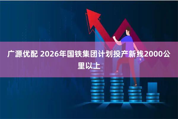 广源优配 2026年国铁集团计划投产新线2000公里以上