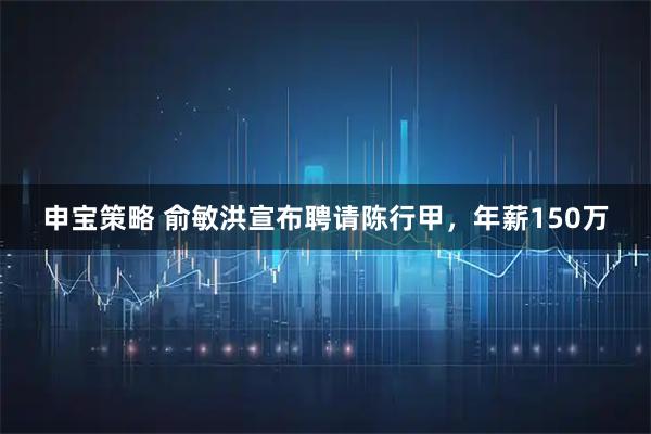 申宝策略 俞敏洪宣布聘请陈行甲，年薪150万