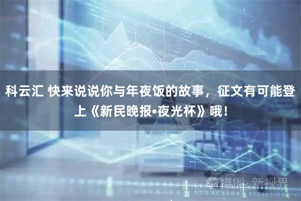 科云汇 快来说说你与年夜饭的故事，征文有可能登上《新民晚报•夜光杯》哦！