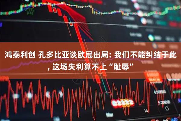 鸿泰利创 孔多比亚谈欧冠出局: 我们不能纠结于此, 这场失利算不上“耻辱”