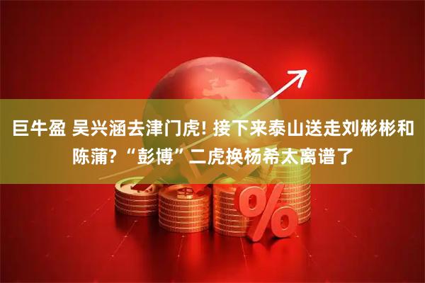 巨牛盈 吴兴涵去津门虎! 接下来泰山送走刘彬彬和陈蒲? “彭博”二虎换杨希太离谱了