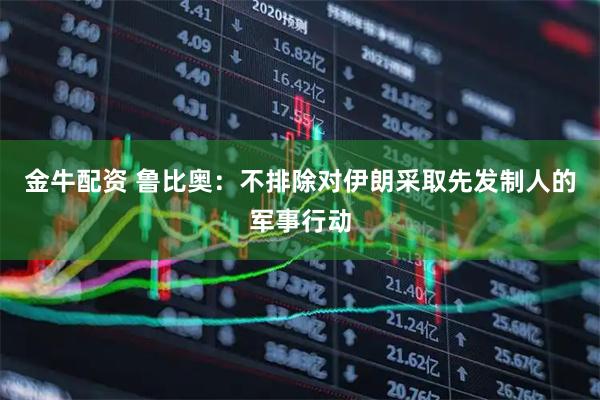 金牛配资 鲁比奥：不排除对伊朗采取先发制人的军事行动