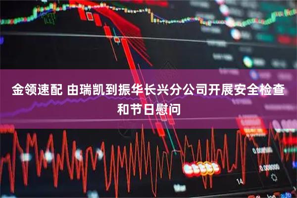 金领速配 由瑞凯到振华长兴分公司开展安全检查和节日慰问