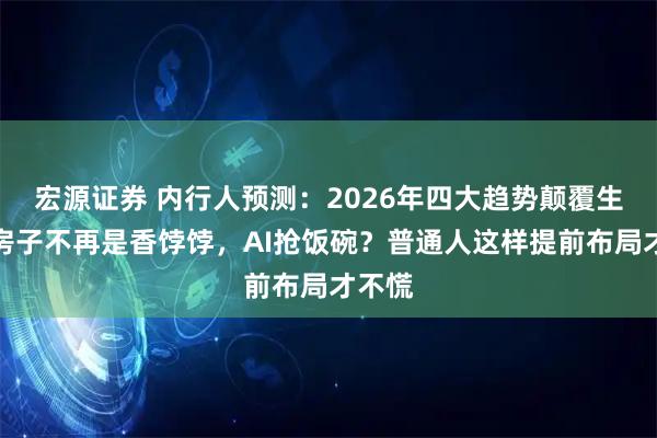 宏源证券 内行人预测：2026年四大趋势颠覆生活，房子不再是香饽饽，AI抢饭碗？普通人这样提前布局才不慌