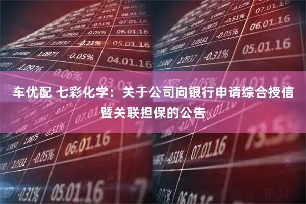车优配 七彩化学：关于公司向银行申请综合授信暨关联担保的公告