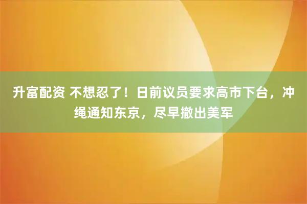 升富配资 不想忍了！日前议员要求高市下台，冲绳通知东京，尽早撤出美军