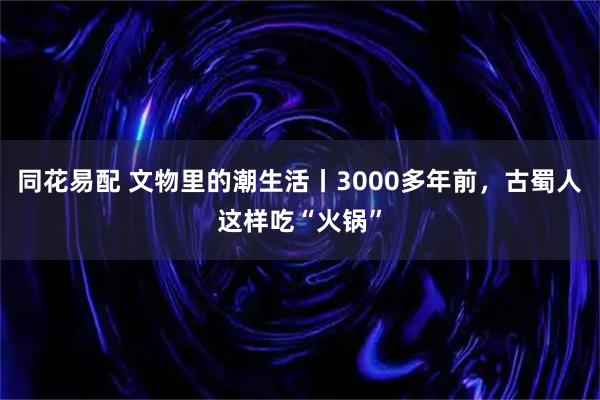 同花易配 文物里的潮生活丨3000多年前，古蜀人这样吃“火锅”