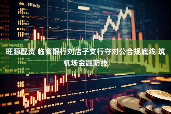 旺源配资 临商银行刘店子支行守对公合规底线 筑机场金融防线